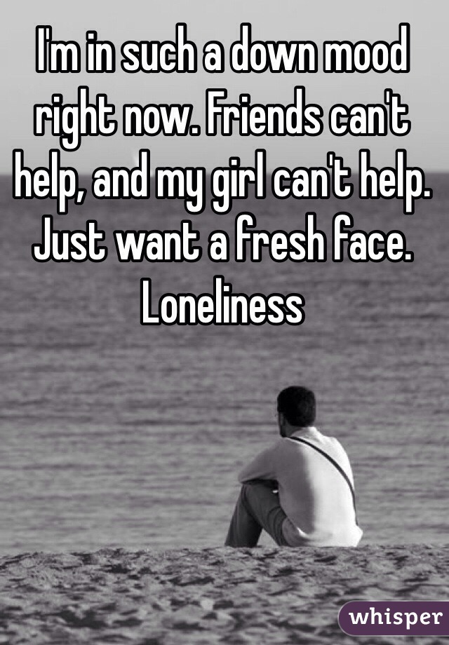 I'm in such a down mood right now. Friends can't help, and my girl can't help. Just want a fresh face. Loneliness 