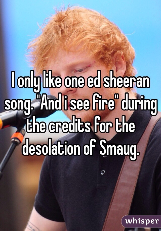 I only like one ed sheeran song. "And i see fire" during the credits for the desolation of Smaug.