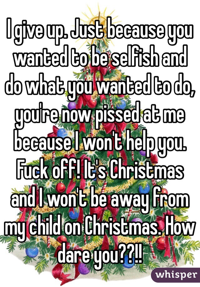 I give up. Just because you wanted to be selfish and do what you wanted to do, you're now pissed at me because I won't help you. Fuck off! It's Christmas and I won't be away from my child on Christmas. How dare you??!!