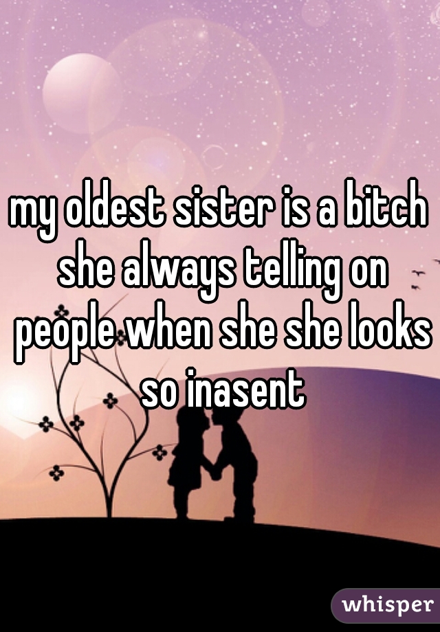 my oldest sister is a bitch she always telling on people when she she looks so inasent