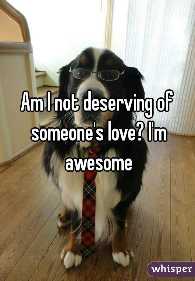 Am I not deserving of someone's love? I'm awesome