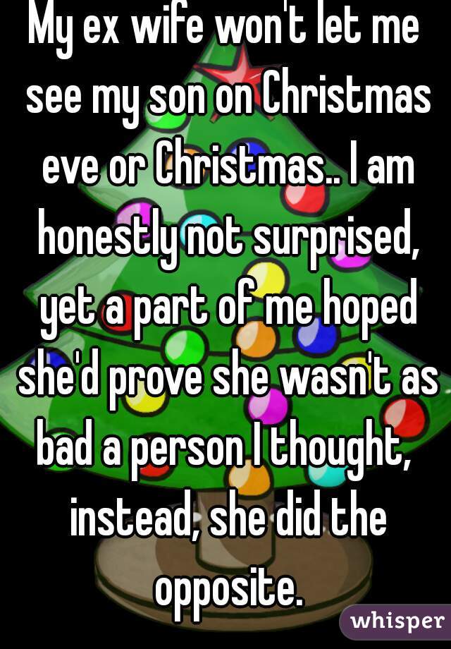 My ex wife won't let me see my son on Christmas eve or Christmas.. I am honestly not surprised, yet a part of me hoped she'd prove she wasn't as bad a person I thought,  instead, she did the opposite.