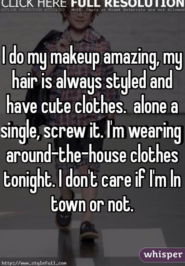 I do my makeup amazing, my hair is always styled and have cute clothes.  alone a single, screw it. I'm wearing around-the-house clothes tonight. I don't care if I'm In town or not.