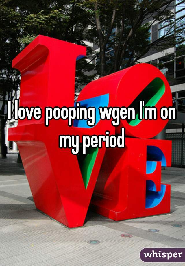 I love pooping wgen I'm on my period 