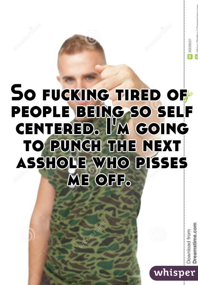 So fucking tired of people being so self centered. I'm going to punch the next asshole who pisses me off. 