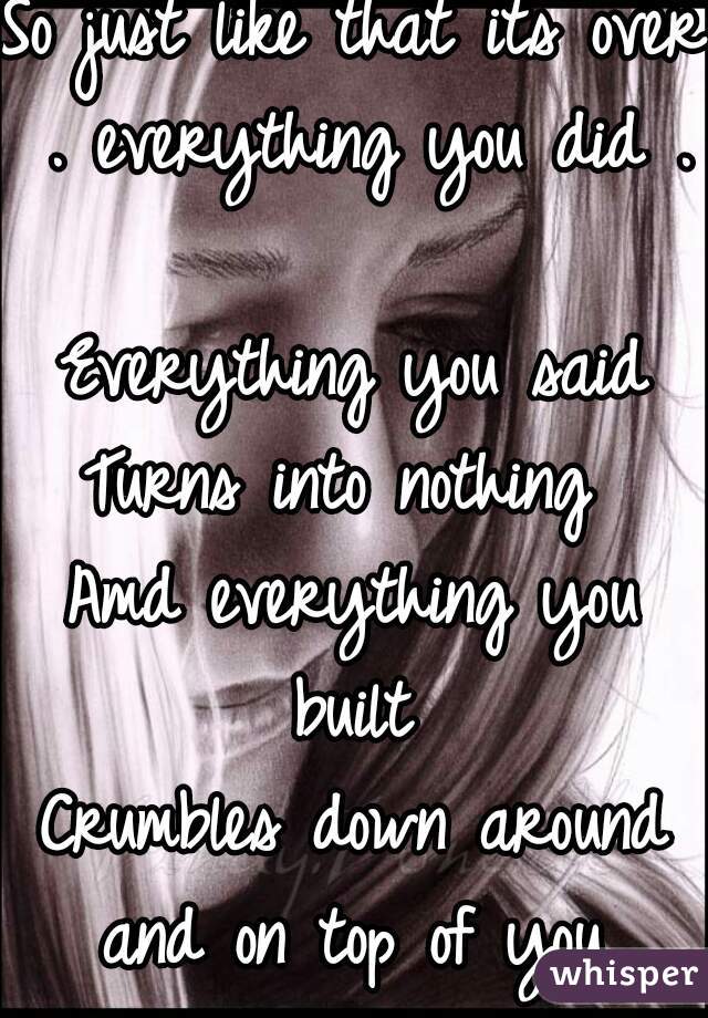 So just like that its over . everything you did . 
Everything you said
Turns into nothing 
Amd everything you built 
Crumbles down around and on top of you 