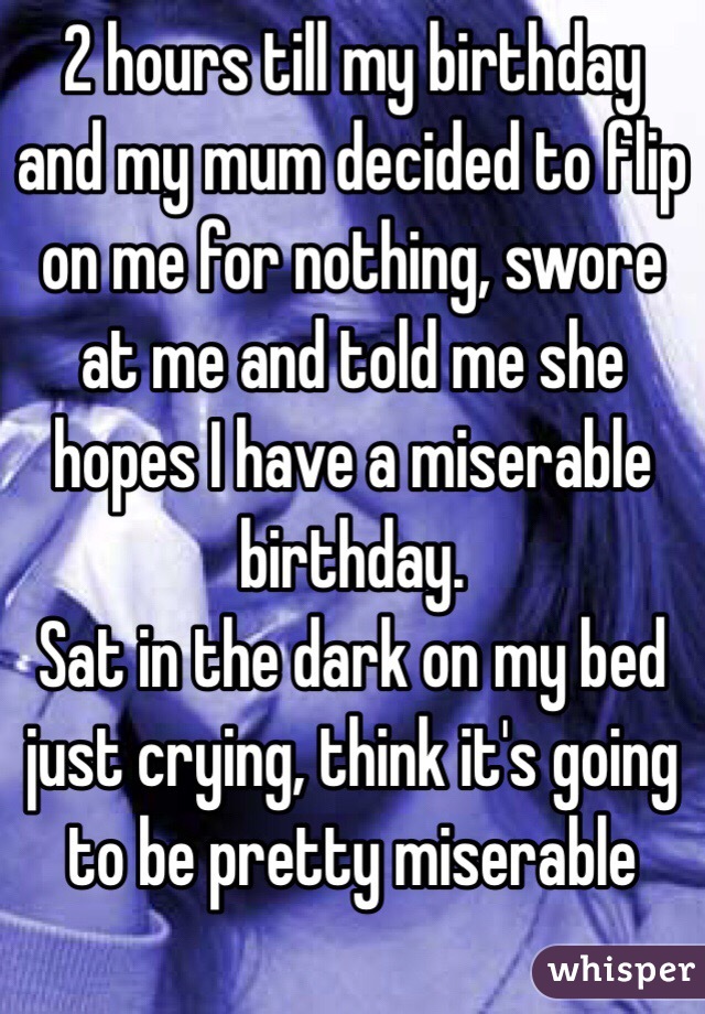 2 hours till my birthday and my mum decided to flip on me for nothing, swore at me and told me she hopes I have a miserable birthday.
Sat in the dark on my bed just crying, think it's going to be pretty miserable 