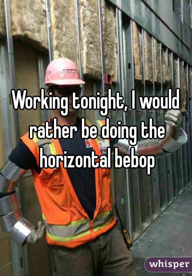 Working tonight, I would rather be doing the horizontal bebop