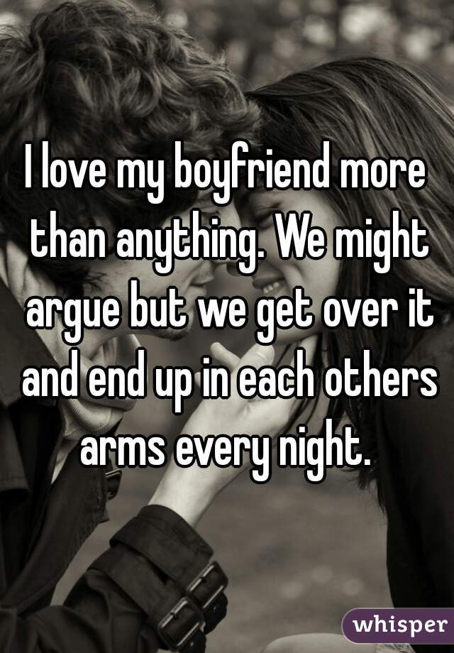 I love my boyfriend more than anything. We might argue but we get over it and end up in each others arms every night. 