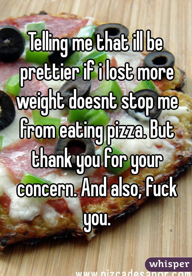 Telling me that ill be prettier if i lost more weight doesnt stop me from eating pizza. But thank you for your concern. And also, fuck you.