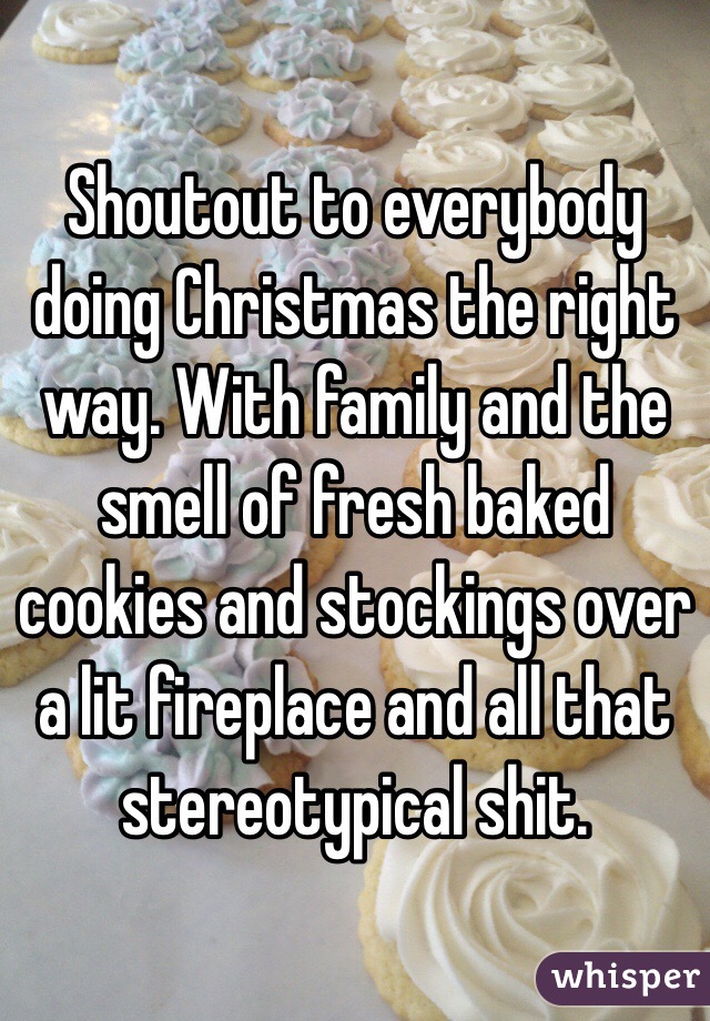 Shoutout to everybody doing Christmas the right way. With family and the smell of fresh baked cookies and stockings over a lit fireplace and all that stereotypical shit.