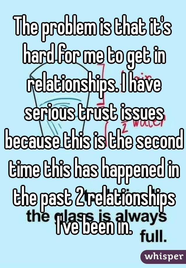 The problem is that it's hard for me to get in relationships. I have serious trust issues because this is the second time this has happened in the past 2 relationships I've been in.