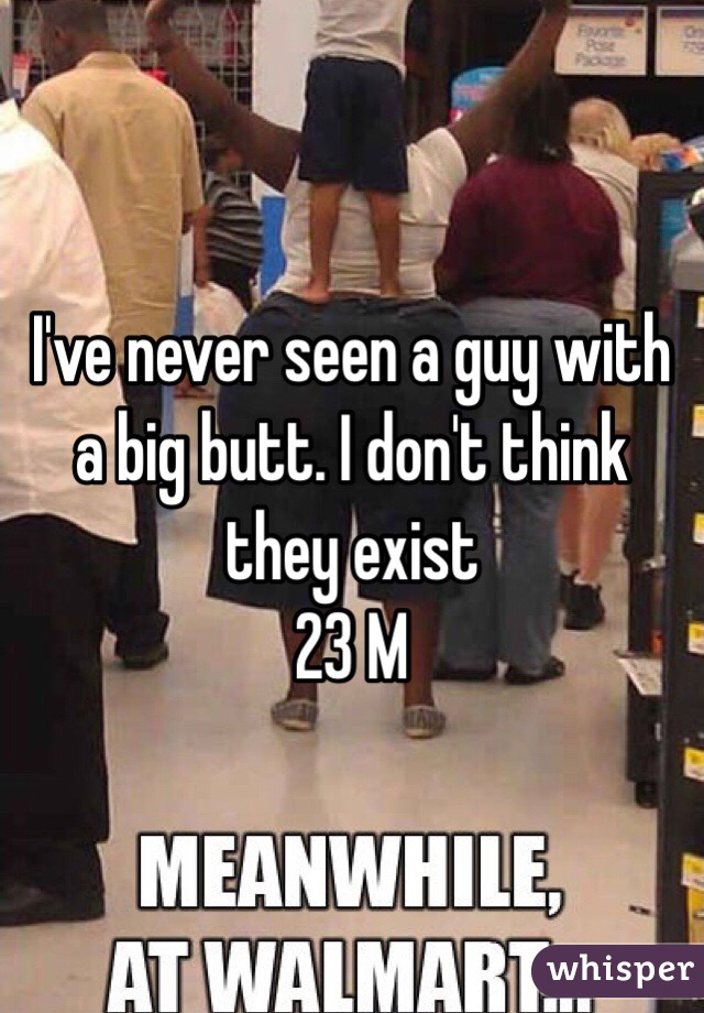 I've never seen a guy with a big butt. I don't think they exist 
23 M