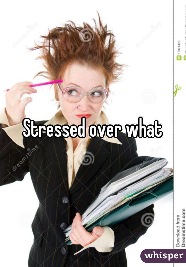 Stressed over what