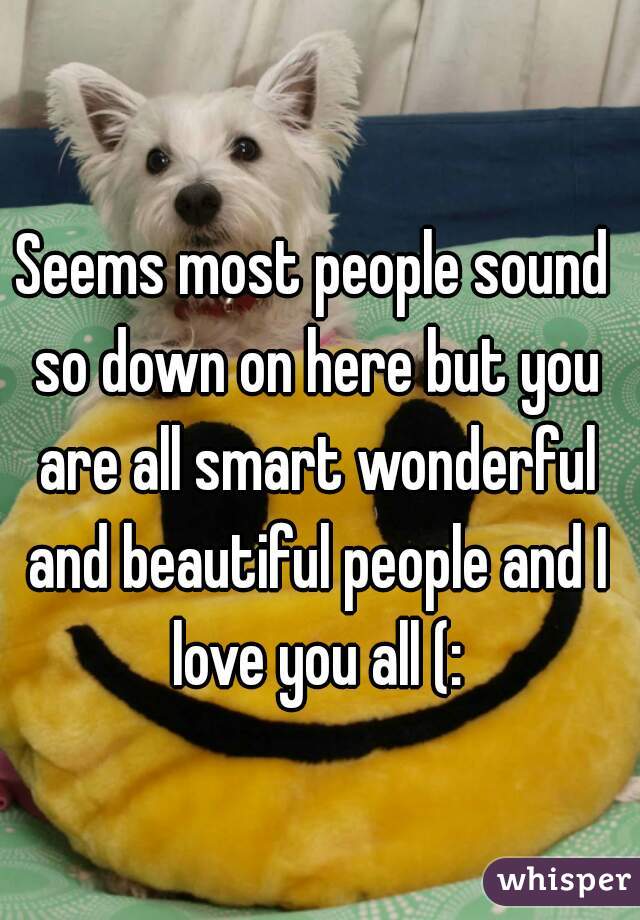 Seems most people sound so down on here but you are all smart wonderful and beautiful people and I love you all (: