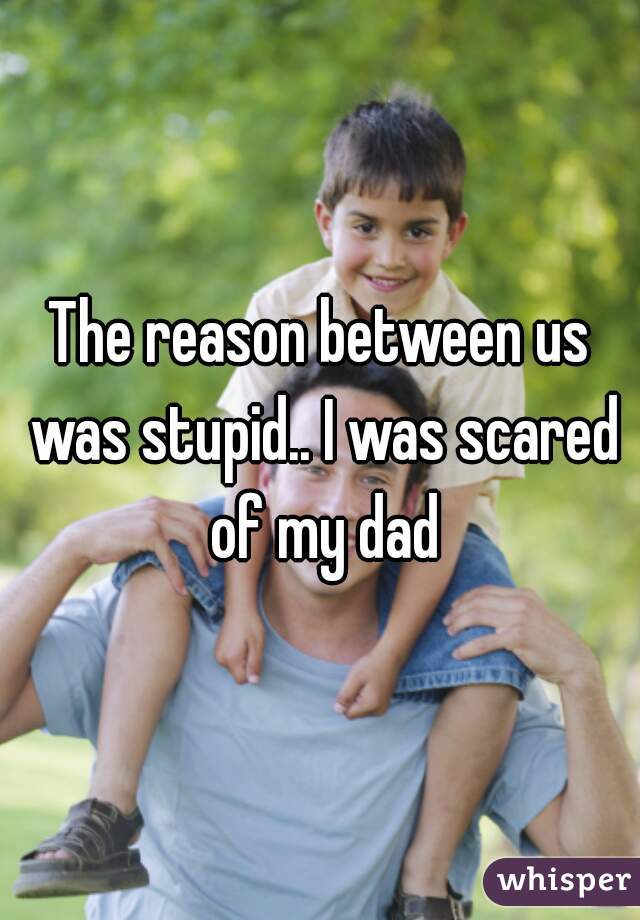 The reason between us was stupid.. I was scared of my dad