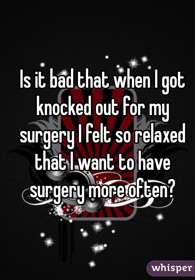 Is it bad that when I got knocked out for my surgery I felt so relaxed that I want to have surgery more often?