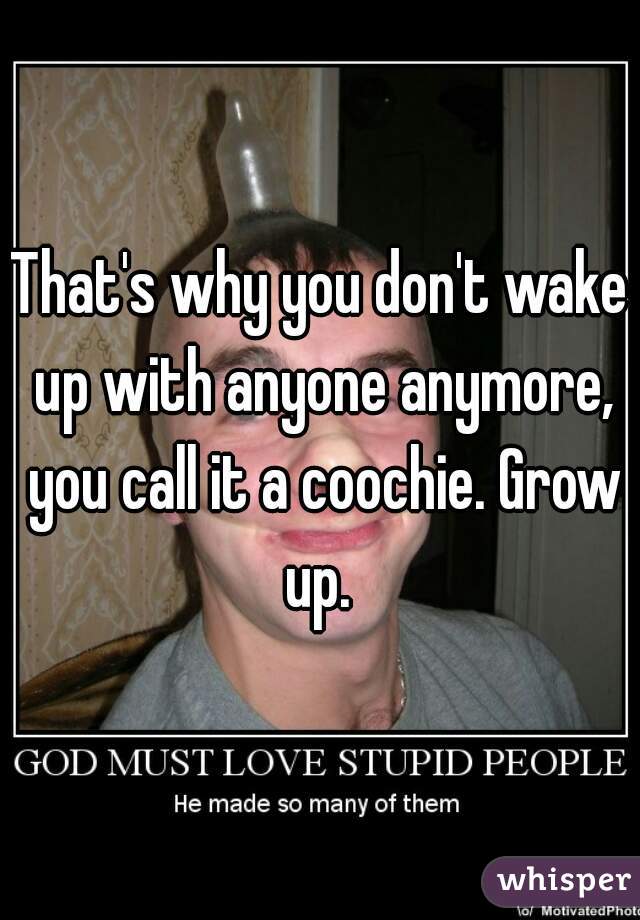 That's why you don't wake up with anyone anymore, you call it a coochie. Grow up. 