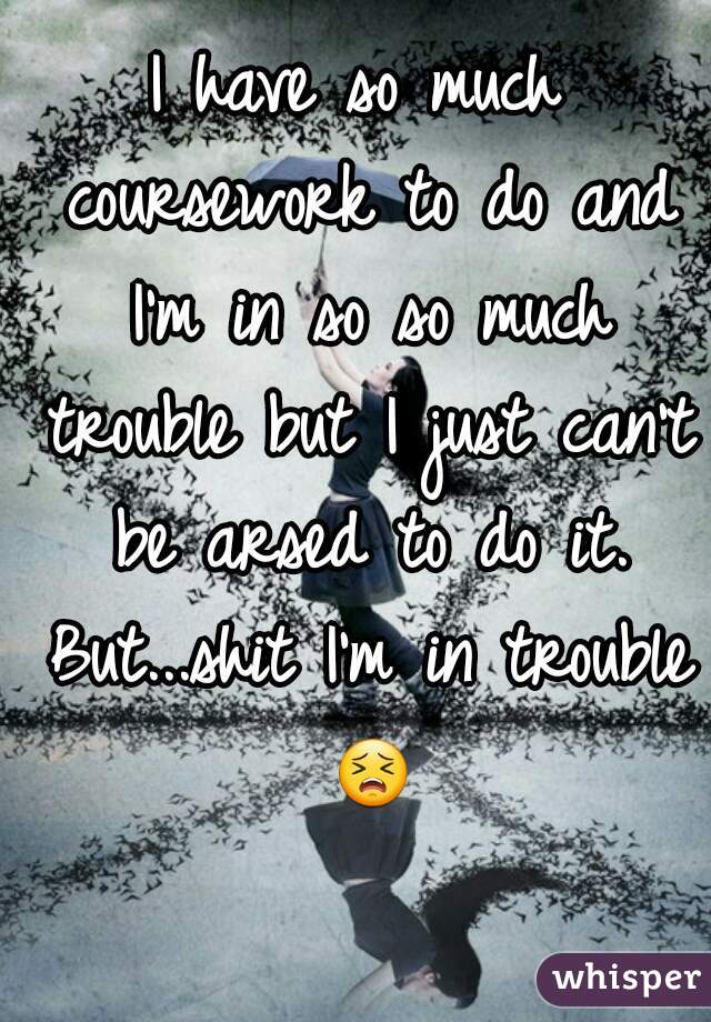 I have so much coursework to do and I'm in so so much trouble but I just can't be arsed to do it. But...shit I'm in trouble 😣 