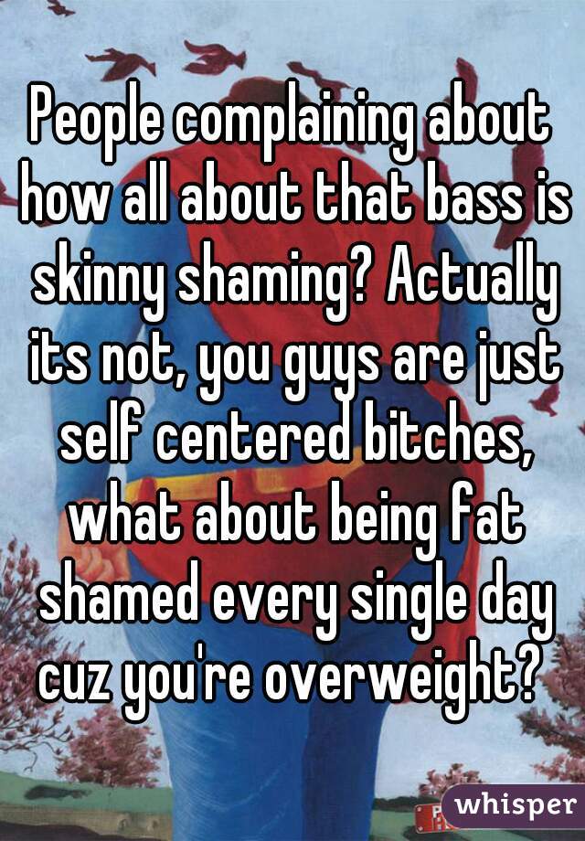 People complaining about how all about that bass is skinny shaming? Actually its not, you guys are just self centered bitches, what about being fat shamed every single day cuz you're overweight? 