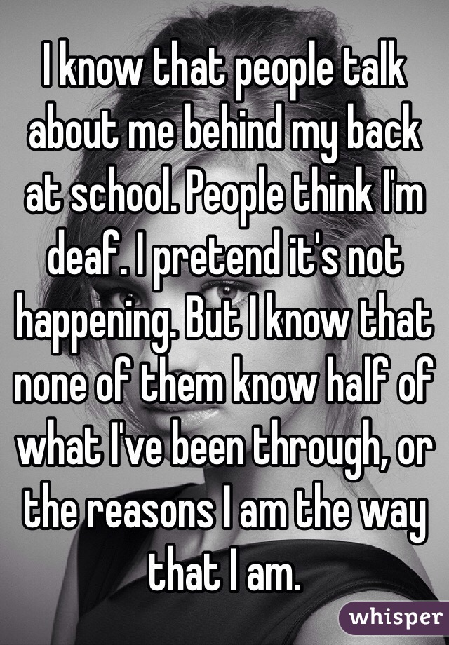 I know that people talk about me behind my back at school. People think I'm deaf. I pretend it's not happening. But I know that none of them know half of what I've been through, or the reasons I am the way that I am. 