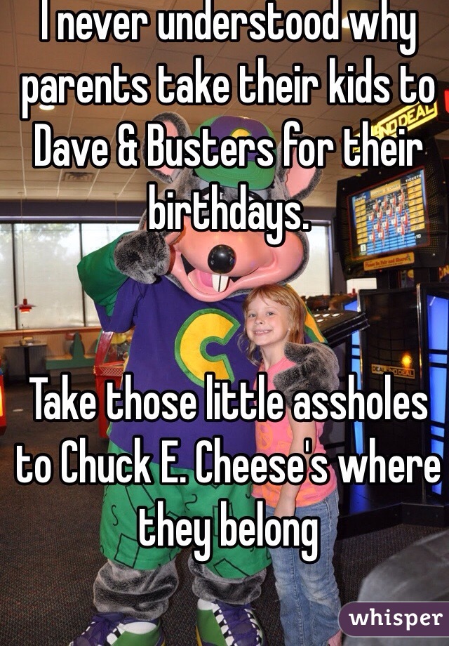  I never understood why parents take their kids to Dave & Busters for their birthdays. 


Take those little assholes to Chuck E. Cheese's where they belong