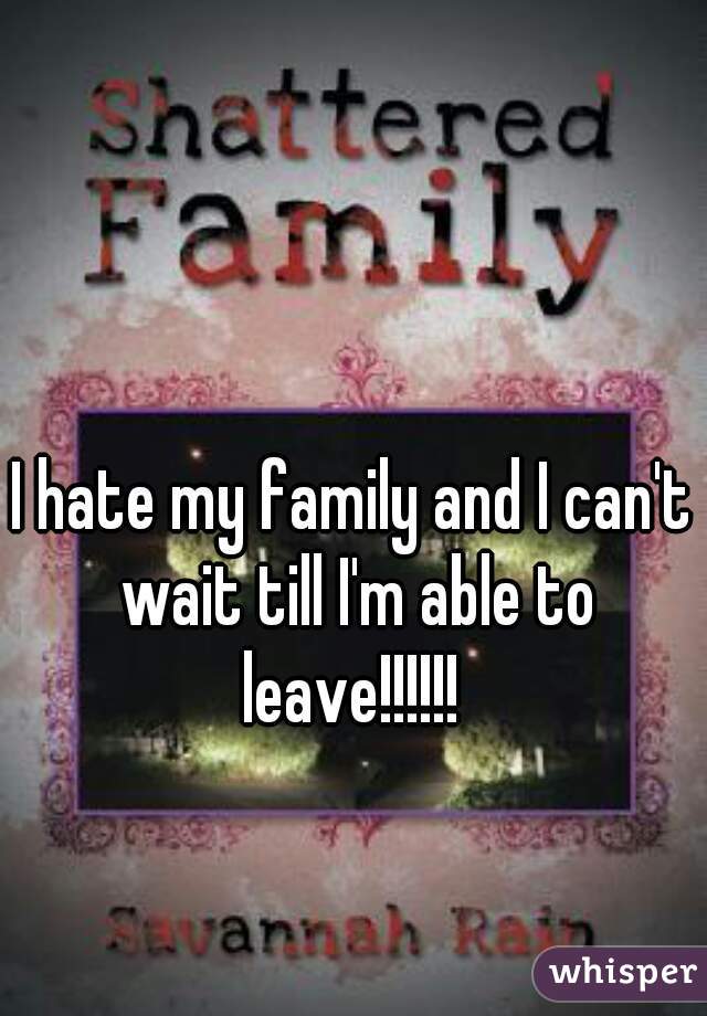 I hate my family and I can't wait till I'm able to leave!!!!!! 