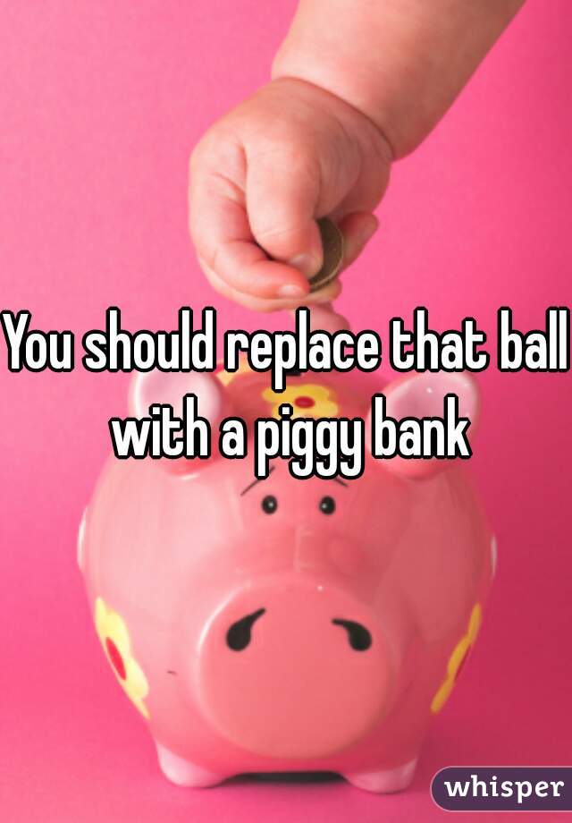 You should replace that ball with a piggy bank