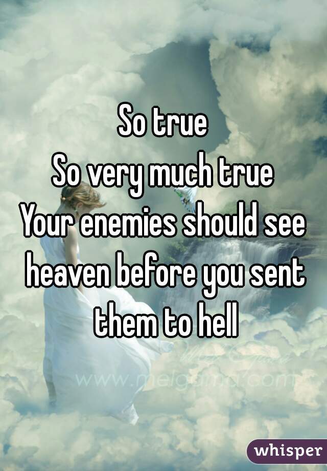 So true
So very much true
Your enemies should see heaven before you sent them to hell