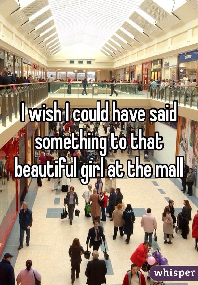 I wish I could have said something to that beautiful girl at the mall 