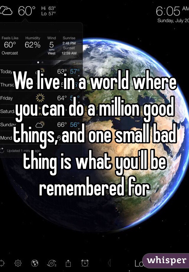 We live in a world where you can do a million good things, and one small bad thing is what you'll be remembered for 