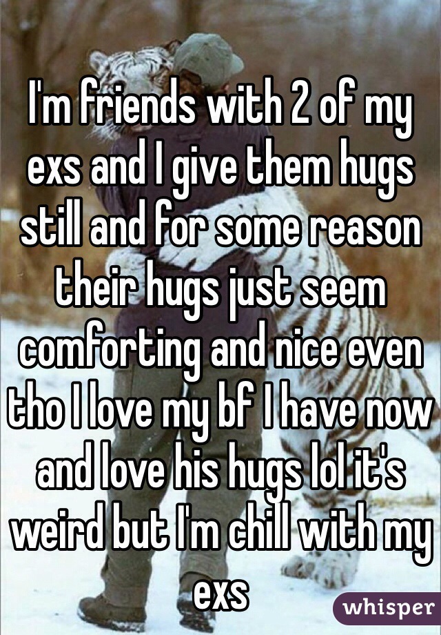 I'm friends with 2 of my exs and I give them hugs still and for some reason their hugs just seem comforting and nice even tho I love my bf I have now and love his hugs lol it's weird but I'm chill with my exs 