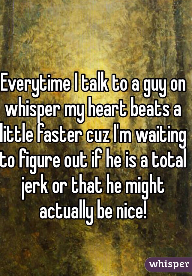 Everytime I talk to a guy on whisper my heart beats a little faster cuz I'm waiting to figure out if he is a total jerk or that he might actually be nice!