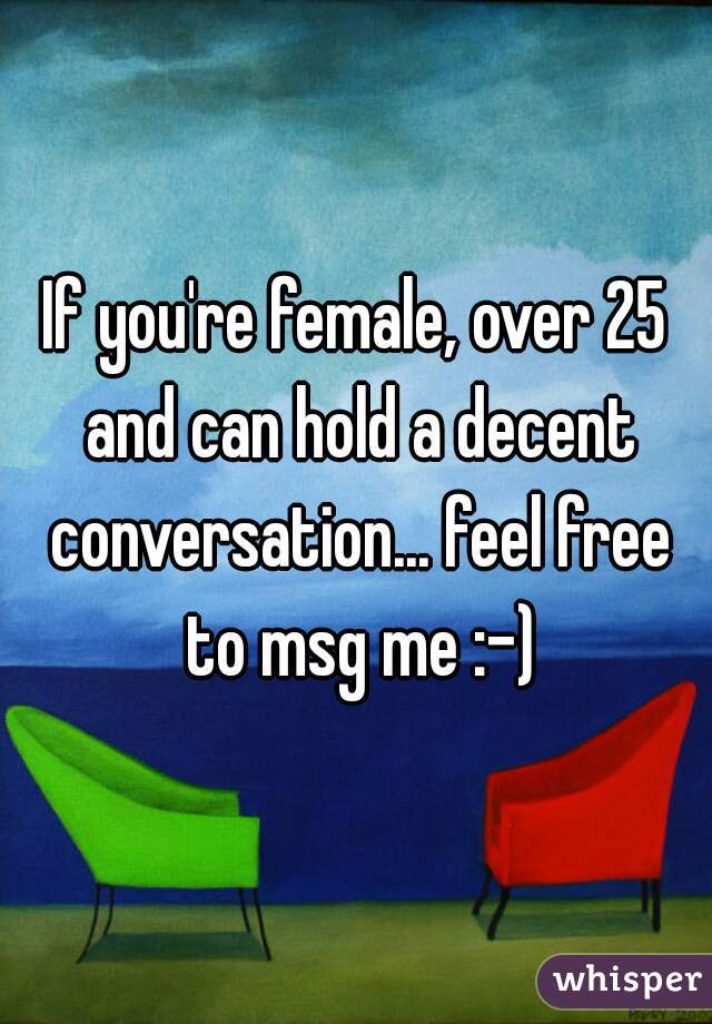 If you're female, over 25 and can hold a decent conversation... feel free to msg me :-)