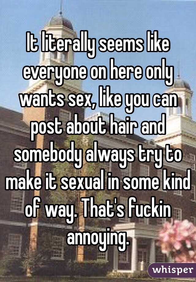 It literally seems like everyone on here only wants sex, like you can post about hair and somebody always try to make it sexual in some kind of way. That's fuckin annoying.