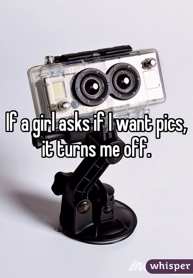 If a girl asks if I want pics, it turns me off.