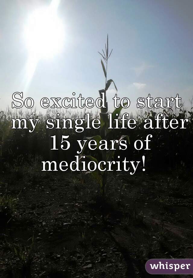 So excited to start my single life after 15 years of mediocrity!  