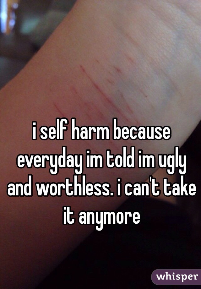 i self harm because everyday im told im ugly and worthless. i can't take it anymore