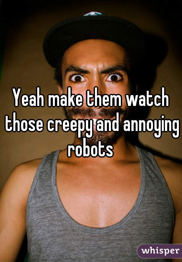 Yeah make them watch those creepy and annoying robots 