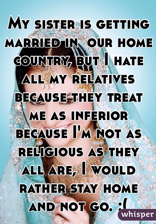 My sister is getting married in  our home country, but I hate all my relatives because they treat me as inferior because I'm not as religious as they all are, I would rather stay home and not go. :(