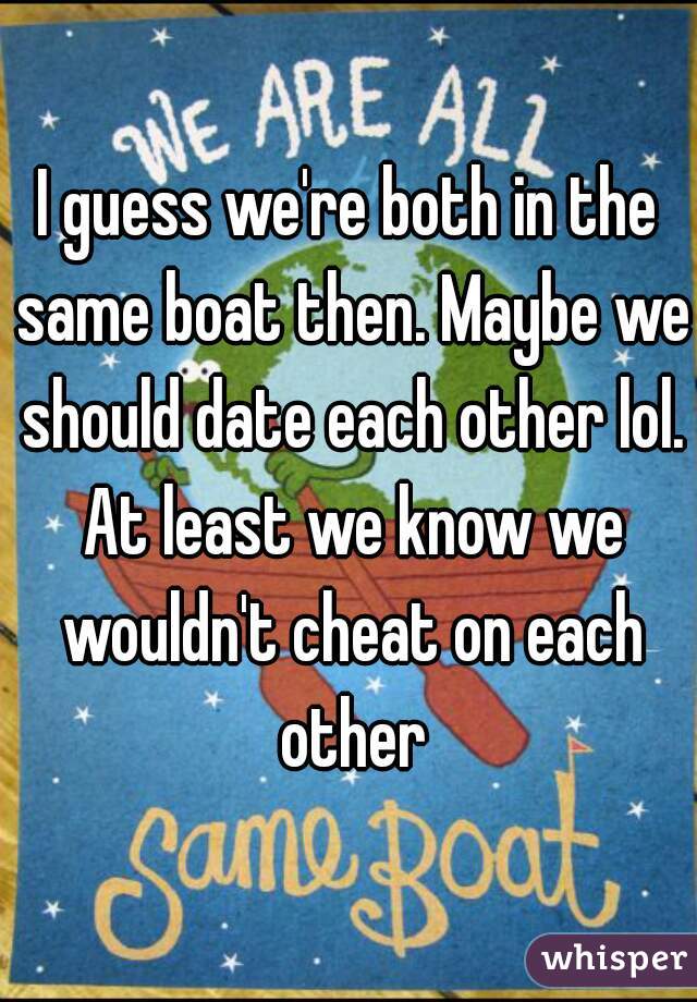 I guess we're both in the same boat then. Maybe we should date each other lol. At least we know we wouldn't cheat on each other