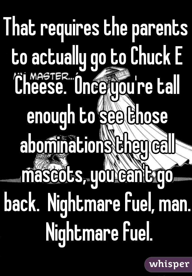 That requires the parents to actually go to Chuck E Cheese.  Once you're tall enough to see those abominations they call mascots, you can't go back.  Nightmare fuel, man.  Nightmare fuel.