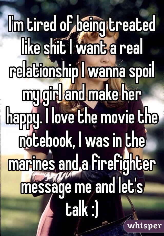 I'm tired of being treated like shit I want a real relationship I wanna spoil my girl and make her happy. I love the movie the notebook, I was in the marines and a firefighter message me and let's talk :)