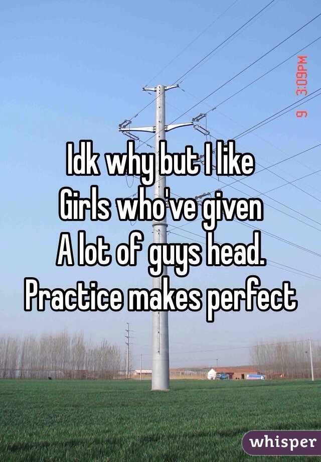 Idk why but I like 
Girls who've given 
A lot of guys head. 
Practice makes perfect