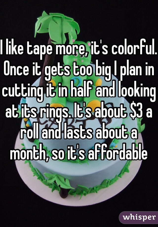 I like tape more, it's colorful. Once it gets too big I plan in cutting it in half and looking at its rings. It's about $3 a roll and lasts about a month, so it's affordable