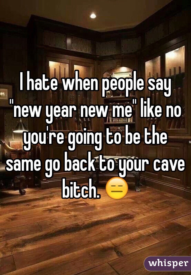 I hate when people say "new year new me" like no you're going to be the same go back to your cave bitch. 😑