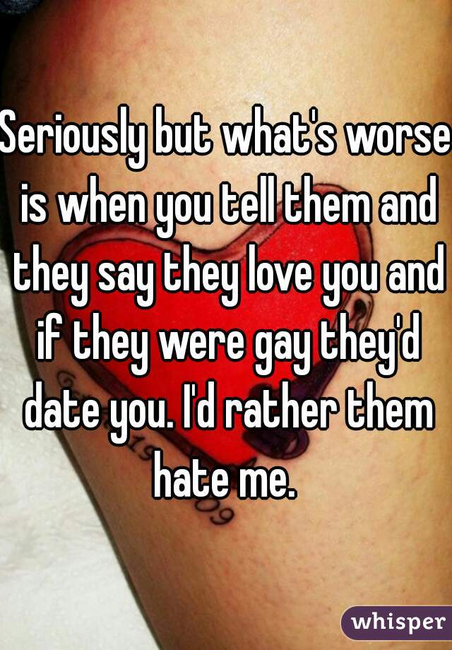 Seriously but what's worse is when you tell them and they say they love you and if they were gay they'd date you. I'd rather them hate me. 