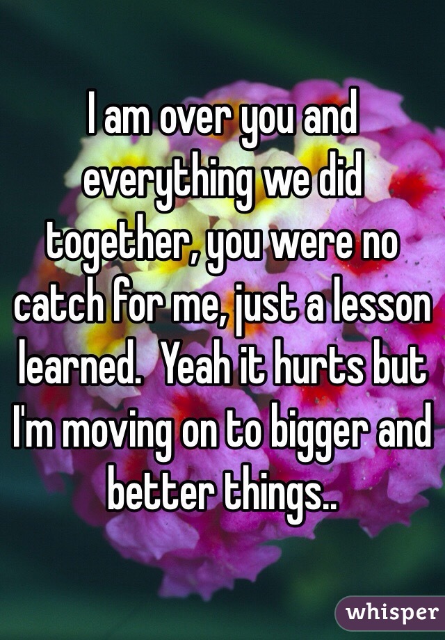 I am over you and everything we did together, you were no catch for me, just a lesson learned.  Yeah it hurts but I'm moving on to bigger and better things.. 
