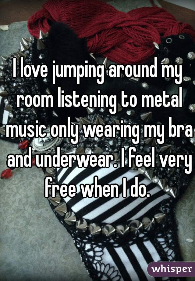 I love jumping around my room listening to metal music only wearing my bra and underwear. I feel very free when I do. 