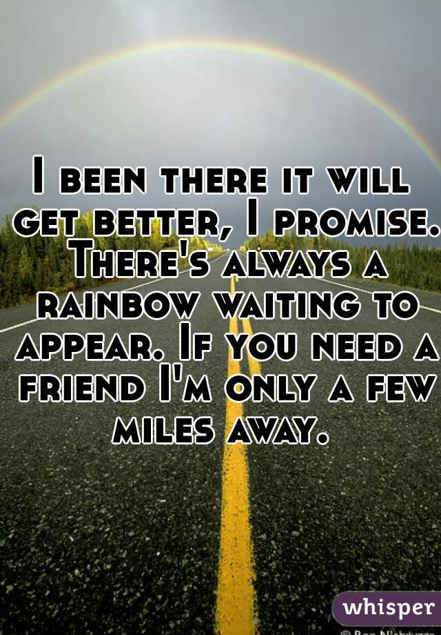 I been there it will get better, I promise. There's always a rainbow waiting to appear. If you need a friend I'm only a few miles away. 